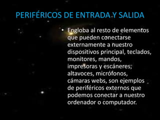 PERIFÉRICOS DE ENTRADA Y SALIDA 
• Engloba al resto de elementos 
que pueden conectarse 
externamente a nuestro 
dispositivos principal, teclados, 
monitores, mandos, 
impresoras y escáneres, 
altavoces, micrófonos, 
cámaras webs, son ejemplos 
de periféricos externos que 
podemos conectar a nuestro 
ordenador o computador. 
 