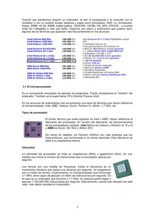 3
Cuando nos planteamos adquirir un ordenador, al leer la propaganda o al consultar con el
vendedor o con un experto surgen palabras y siglas como procesador, AGP, no entrelazado,
floppy, DIMM, 40 Gb, RIMM, tarjeta gráfica, 1024x768, 128 Mb, HD, MHz, ATA100... y muchas
otras tan inteligibles o más que éstas. Vayamos por pasos y analicemos qué quieren decir
algunos de los términos que aparecen más frecuentemente en los anuncios.
3.1 El microprocesador
Es el componente encargado de ejecutar los programas. Puede considerarse el "cerebro" del
ordenador. También se le suele llamar CPU (Central Process Unit).
En los anuncios de ordenadores nos encontramos una serie de términos que hacen referencia
al microprocesador: Intel, AMD, Celeron, Duron, Pentium IV, Athlon, 1,7 GHz, etc.
Tipos de procesador
El primer término que suele aparecer es Intel o AMD. Hacen referencia al
fabricante del procesador. En función del fabricante, las denominaciones
de los procesadores cambian. Intel fabrica los Celeron y Pentium (II, III y 4)
y AMD los Duron, K6, K6-2 y Athlon (K7).
Sin entrar en detalles, los Pentium 4/Athlon son más potentes que los
Celeron/Duron, aun funcionando a la misma velocidad. Esta diferencia se
debe a su arquitectura interna.
Velocidad
La velocidad del procesador se mide en megahercios (MHz) o gigahercios (GHz). Es una
medida que indica el número de instrucciones que el procesador ejecuta por
segundo.
Los hercios son una medida de frecuencia. Indica la frecuencia de un
movimiento vibratorio que realiza una vibración por segundo. Un megahercio
son un millón de hercios. Intuitivamente, un microprocesador que funcionase
a 1 MHz, sería capaz de ejecutar un millón de instrucciones por segundo. En
el caso de un ordenador que funcione a 1,7 GHz, en potencia podría llegar a
ejecutar 1.700.000.000 instrucciones por segundo. Naturalmente, cuanto más elevado sea este
valor, más rápido resultará el computador.
Intel Pentium IV 1.7 GHz FSB400MHz socket
478
• Ventilador Pentium IV
• Carcasa Semitorre ATX Pentium IV
• Placa B. QDI Platinix2 3 años garantía
• T. gráfica RIVA TNT2 32MB OEM AGP
• Disquetera 1.44 MB, 3 1/2"
• HD 20 GB ATA100 3 años garantía
• Monitor 15" Funai 3 años garantía
• 128 MB SDRAM
• CDrom 52X LG
• Tarjeta de sonido integrada
• Altavoces Genius 120W
• Microfono Multimedia
• Teclado Membrana 105 teclas W98
• Ratón 3 botones Genius NetMouse PRO
• Alfombrilla APP
Intel Celeron 800 Mhz 100.200 Pts.
Intel Celeron 1000 Mhz 103.400 Pts.
Intel Celeron 1100 Mhz 110.400 Pts.
Intel Pentium III 933 Mhz 124.000 Pts.
Intel Pentium III 1 Ghz 128.000 Pts.
Intel Pentium IV 1.4 Ghz 133.000 Pts.
Intel Pentium IV 1.5 Ghz 140.000 Pts.
Intel Pentium IV 1.7 Ghz 146.900 Pts.
AMD Duron 800 Mhz 101.300 Pts.
AMD Duron 1000 Mhz 107.800 Pts.
AMD K7 Athlon 900 Mhz 104.800 Pts.
AMD K7 Athlon 1 Ghz 109.800 Pts.
AMD K7 Athlon 1.2 Ghz 112.800 Pts.
 