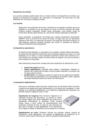 5
Dispositivos de entrada
Los usuarios actuales pueden elegir entre un amplio abanico de dispositivos de entrada, que
facilitan la introducción de órdenes y de información al computador. De todos ellos, los más
habituales son, son duda, el teclado y el ratón.
a) el teclado
Responde a las pulsaciones del usuario, mostrando en la pantalla el carácter que se ha
tecleado en la posición en la que aparece el cursor (el término proviene del inglés
CURrent poSition indicatOR). Existen teclas adicionales, como [Enter], teclas de
función [Fn], flechas, [Del], [Home], etc. que envían órdenes especiales al ordenador.
Como curiosidad, la disposición del teclado que usamos actualmente, denominado
QWERTY (por la primera fila de teclas de letras), se eligió para que los operadores
trabajaran más lento y no atascaran las teclas en las máquinas de escribir antiguas. Un
siglo después, seguimos teniendo teclados que limitan la velocidad de escritura,
aunque el problema haya desaparecido.
b) dispositivos apuntadores
Su diseño permite desplazar un apuntador por la pantalla y señalar objetos específicos.
Su desarrollo está asociado al desarrollo de las interfaces gráficas de usuario. Los más
habituales son el ratón y la bola rastreadora (trackball). Ambos tiene además uno o
más botones que permiten realizar acciones sobre los objetos a los que se apunta y
enviar órdenes al computador.
Otros dispositivos proporcionan ventajas para tipos específicos de aplicaciones, como:
• palanca de juegos (joystick).
• tableta digitalizadora, extendida entre artistas y diseñadores. Detectan la
posición de un lápiz sobre la tabla e incluso pueden responder a la presión que
se ejerce sobre la misma.
• pantalla táctil, que responde cuando el usuario toca una región de la pantalla.
Su uso está muy extendido en los computadores de bolsillo y PDA y algunos
terminales dedicados (puntos de venta o de información).
c) dispositivos digitalizadores
Para que un ordenador pueda reconocer cualquier tipo de información debe convertirla
a alguna forma digital para poder almacenarla en la memoria del computador. A este
proceso se le denomina digitalización. Los dispositivos digitalizadores habituales nos
permiten capturar imágenes, audio y vídeo.
Digitalizador de imágenes. Para introducir imágenes en un
ordenador tenemos dos alternativas. La primera es utilizar
una cámara digital para tomar fotografías del mundo real y
transferirlas directamente al ordenador. Estas cámaras
utilizan discos u otros medios de almacenamiento para
almacenar conjuntos de bits, en lugar de usar películas (en
este caso la imagen ya está digitalizada). Si ya disponemos
de la imagen en papel, el dispositivo que se emplea es un escáner.
Digitalizadores de audio. Contienen circuitos que permiten capturar sonidos de
micrófonos y otros dispositivos. Los sonidos ya digitalizados se almacenan en la
memoria, donde pueden alterarse por medio de programas especializados.
 