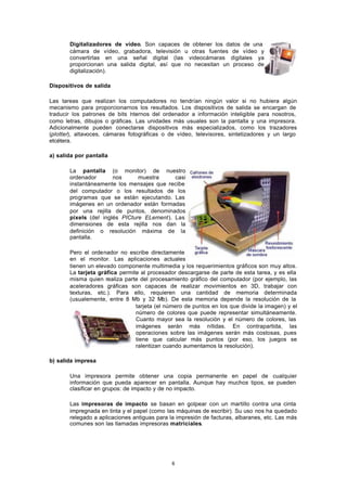 6
Digitalizadores de vídeo. Son capaces de obtener los datos de una
cámara de vídeo, grabadora, televisión u otras fuentes de vídeo y
convertirlas en una señal digital (las videocámaras digitales ya
proporcionan una salida digital, así que no necesitan un proceso de
digitalización).
Dispositivos de salida
Las tareas que realizan los computadores no tendrían ningún valor si no hubiera algún
mecanismo para proporcionarnos los resultados. Los dispositivos de salida se encargan de
traducir los patrones de bits internos del ordenador a información inteligible para nosotros,
como letras, dibujos o gráficas. Las unidades más usuales son la pantalla y una impresora.
Adicionalmente pueden conectarse dispositivos más especializados, como los trazadores
(plotter), altavoces, cámaras fotográficas o de vídeo, televisores, sintetizadores y un largo
etcétera.
a) salida por pantalla
La pantalla (o monitor) de nuestro
ordenador nos muestra casi
instantáneamente los mensajes que recibe
del computador o los resultados de los
programas que se están ejecutando. Las
imágenes en un ordenador están formadas
por una rejilla de puntos, denominados
pixels (del inglés PICture ELement). Las
dimensiones de esta rejilla nos dan la
definición o resolución máxima de la
pantalla.
Pero el ordenador no escribe directamente
en el monitor. Las aplicaciones actuales
tienen un elevado componente multimedia y los requerimientos gráficos son muy altos.
La tarjeta gráfica permite al procesador descargarse de parte de esta tarea, y es ella
misma quien realiza parte del procesamiento gráfico del computador (por ejemplo, las
aceleradores gráficas son capaces de realizar movimientos en 3D, trabajar con
texturas, etc.). Para ello, requieren una cantidad de memoria determinada
(usualemente, entre 8 Mb y 32 Mb). De esta memoria depende la resolución de la
tarjeta (el número de puntos en los que divide la imagen) y el
número de colores que puede representar simultáneamente.
Cuanto mayor sea la resolución y el número de colores, las
imágenes serán más nítidas. En contrapartida, las
operaciones sobre las imágenes serán más costosas, pues
tiene que calcular más puntos (por eso, los juegos se
ralentizan cuando aumentamos la resolución).
b) salida impresa
Una impresora permite obtener una copia permanente en papel de cualquier
información que pueda aparecer en pantalla. Aunque hay muchos tipos, se pueden
clasificar en grupos: de impacto y de no impacto.
Las impresoras de impacto se basan en golpear con un martillo contra una cinta
impregnada en tinta y el papel (como las máquinas de escribir). Su uso nos ha quedado
relegado a aplicaciones antiguas para la impresión de facturas, albaranes, etc. Las más
comunes son las llamadas impresoras matriciales.
 