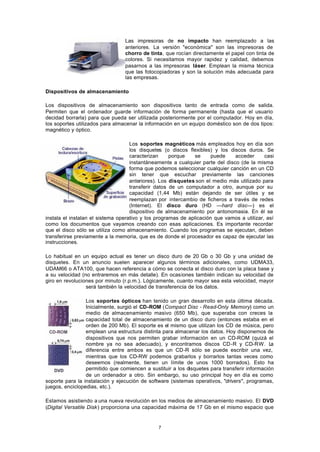 7
Las impresoras de no impacto han reemplazado a las
anteriores. La versión "económica" son las impresoras de
chorro de tinta, que rocían directamente el papel con tinta de
colores. Si necesitamos mayor rapidez y calidad, debemos
pasarnos a las impresoras láser. Emplean la misma técnica
que las fotocopiadoras y son la solución más adecuada para
las empresas.
Dispositivos de almacenamiento
Los dispositivos de almacenamiento son dispositivos tanto de entrada como de salida.
Permiten que el ordenador guarde información de forma permanente (hasta que el usuario
decidad borrarla) para que pueda ser utilizada posteriormente por el computador. Hoy en día,
los soportes utilizados para almacenar la información en un equipo doméstico son de dos tipos:
magnético y óptico.
Los soportes magnéticos más empleados hoy en día son
los disquetes (o discos flexibles) y los discos duros. Se
caracterizan porque se puede acceder casi
instantáneamente a cualquier parte del disco (de la misma
forma que podemos seleccionar cualquier canción en un CD
sin tener que escuchar previamente las canciones
anteriores). Los disquetes son el medio más utilizado para
transferir datos de un computador a otro, aunque por su
capacidad (1,44 Mb) están dejando de ser útiles y se
reemplazan por intercambio de ficheros a través de redes
(Internet). El disco duro (HD —hard disc—) es el
dispositivo de almacenamiento por antonomasia. En él se
instala el instalan el sistema operativo y los programas de aplicación que vamos a utilizar, así
como los documentos que vayamos creando con esas aplicaciones. Es importante recordar
que el disco sólo se utiliza como almacenamiento. Cuando los programas se ejecutan, deben
transferirse previamente a la memoria, que es de donde el procesador es capaz de ejecutar las
instrucciones.
Lo habitual en un equipo actual es tener un disco duro de 20 Gb o 30 Gb y una unidad de
disquetes. En un anuncio suelen aparecer algunos términos adicionales, como UDMA33,
UDAM66 o ATA100, que hacen referencia a cómo se conecta el disco duro con la placa base y
a su velocidad (no entraremos en más detalle). En ocasiones también indican su velocidad de
giro en revoluciones por minuto (r.p.m.). Lógicamente, cuanto mayor sea esta velocidad, mayor
será también la velocidad de transferencia de los datos.
Los soportes ópticos han tenido un gran desarrollo en esta última década.
Inicialmente, surgió el CD-ROM (Compact Disc - Read-Only Memory) como un
medio de almacenamiento masivo (650 Mb), que superaba con creces la
capacidad total de almacenamiento de un disco duro (entonces estaba en el
orden de 200 Mb). El soporte es el mismo que utilizan los CD de música, pero
emplean una estructura distinta para almacenar los datos. Hoy disponemos de
dispositivos que nos permiten grabar información en un CD-ROM (quizá el
nombre ya no sea adecuado), y encontramos discos CD-R y CD-RW. La
diferencia entre ambos es que un CD-R sólo se puede escribir una vez,
mientras que los CD-RW podemos grabarlos y borrarlos tantas veces como
deseemos (realmente, tienen un límite de unos 1000 borrados). Esto ha
permitido que comiencen a sustituir a los disquetes para transferir información
de un ordenador a otro. Sin embargo, su uso principal hoy en día es como
soporte para la instalación y ejecución de software (sistemas operativos, "drivers", programas,
juegos, enciclopedias, etc.).
Estamos asistiendo a una nueva revolución en los medios de almacenamiento masivo. El DVD
(Digital Versatile Disk) proporciona una capacidad máxima de 17 Gb en el mismo espacio que
 