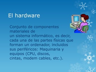 El hardware
Conjunto de componentes
materiales de
un sistema informático, es decir,
cada una de las partes físicas que
forman un ordenador, incluidos
sus periféricos: Maquinaria y
equipos (CPU, discos,
cintas, modem cables, etc.).
 