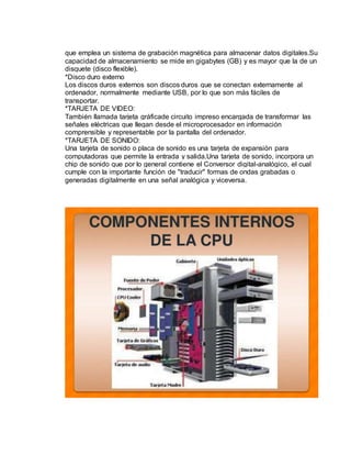 que emplea un sistema de grabación magnética para almacenar datos digitales.Su 
capacidad de almacenamiento se mide en gigabytes (GB) y es mayor que la de un 
disquete (disco flexible). 
*Disco duro externo 
Los discos duros externos son discos duros que se conectan externamente al 
ordenador, normalmente mediante USB, por lo que son más fáciles de 
transportar. 
*TARJETA DE VIDEO: 
También llamada tarjeta gráficade circuito impreso encargada de transformar las 
señales eléctricas que llegan desde el microprocesador en información 
comprensible y representable por la pantalla del ordenador. 
*TARJETA DE SONIDO: 
Una tarjeta de sonido o placa de sonido es una tarjeta de expansión para 
computadoras que permite la entrada y salida.Una tarjeta de sonido, incorpora un 
chip de sonido que por lo general contiene el Conversor digital-analógico, el cual 
cumple con la importante función de "traducir" formas de ondas grabadas o 
generadas digitalmente en una señal analógica y viceversa. 
 