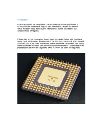 Procesador 
Este es el cerebro del computador. Dependiendo del tipo de procesador y 
su velocidad se obtendrá un mejor o peor rendimiento. Hoy en día existen 
varias marcas y tipos, de los cuales intentaremos darles una idea de sus 
características principales. 
Existen, hoy en día tres marcas de procesadores: AMD, Cyrix e Intel. Intel tiene 
varios como son Pentium, Pentium MMX, Pentium Pro y Pentium II. AMD tiene el 
AMD586, K5 y el K6. Cyrix tiene el 586, el 686, el 686MX y el 686MXi. Los 586 ya 
están totalmente obsoletos y no se deben considerar siquiera. La velocidad de los 
procesadores se mide en Megahertz (MHz =Millones de ciclos por segundo). 
 