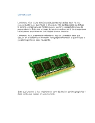 Memoria ram 
La memoria RAM es uno de los dispositivos más importantes de un PC. Su 
escasez puede hacer que incluso el procesador más rápido parezca una tortuga. 
El término es el acrónimo de Random Access Memory, en español memoria de 
acceso aleatorio. Entre sus funciones la más importante es servir de almacén para 
los programas y datos con los que trabajas en cada momento. 
La memoria RAM, al ser mucho más rápida, aloja las utilidades y datos que 
ejecutas en un determinado momento. Por ejemplo el Word con el que trabajas o 
esa página por la que estas navegando. 
Entre sus funciones la más importante es servir de almacén para los programas y 
datos con los que trabajas en cada momento. 
 