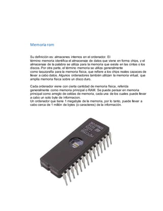 Memoria rom 
Su definición es: almacenes internos en el ordenador. El 
término memoria identifica el almacenaje de datos que viene en forma chips, y el 
almacenaje de la palabra se utiliza para la memoria que existe en las cintas o los 
discos. Por otra parte, el término memoria se utiliza generalmente 
como taquigrafía para la memoria física, que refiere a los chips reales capaces de 
llevar a cabo datos. Algunos ordenadores también utilizan la memoria virtual, que 
amplía memoria física sobre un disco duro. 
Cada ordenador viene con cierta cantidad de memoria física, referida 
generalmente como memoria principal o RAM. Se puede pensar en memoria 
principal como arreglo de celdas de memoria, cada una de los cuales puede llevar 
a cabo un solo byte de informacion. 
Un ordenador que tiene 1 megabyte de la memoria, por lo tanto, puede llevar a 
cabo cerca de 1 millón de bytes (o caracteres) de la información. 
 