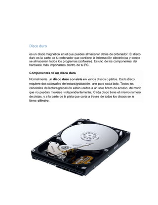 Disco duro 
es un disco magnético en el que puedes almacenar datos de ordenador. El disco 
duro es la parte de tu ordenador que contiene la información electrónica y donde 
se almacenan todos los programas (software). Es uno de los componentes del 
hardware más importantes dentro de tu PC. 
Componentes de un disco duro 
Normalmente un disco duro consiste en varios discos o platos. Cada disco 
requiere dos cabezales de lectura/grabación, uno para cada lado. Todos los 
cabezales de lectura/grabación están unidos a un solo brazo de acceso, de modo 
que no puedan moverse independientemente. Cada disco tiene el mismo número 
de pistas, y a la parte de la pista que corta a través de todos los discos se le 
llama cilindro. 
 