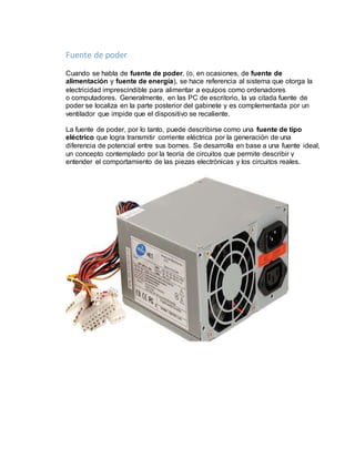 Fuente de poder 
Cuando se habla de fuente de poder, (o, en ocasiones, de fuente de 
alimentación y fuente de energía), se hace referencia al sistema que otorga la 
electricidad imprescindible para alimentar a equipos como ordenadores 
o computadores. Generalmente, en las PC de escritorio, la ya citada fuente de 
poder se localiza en la parte posterior del gabinete y es complementada por un 
ventilador que impide que el dispositivo se recaliente. 
La fuente de poder, por lo tanto, puede describirse como una fuente de tipo 
eléctrico que logra transmitir corriente eléctrica por la generación de una 
diferencia de potencial entre sus bornes. Se desarrolla en base a una fuente ideal, 
un concepto contemplado por la teoría de circuitos que permite describir y 
entender el comportamiento de las piezas electrónicas y los circuitos reales. 
 