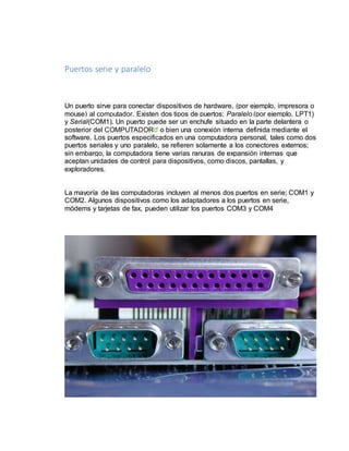 Puertos serie y paralelo 
Un puerto sirve para conectar dispositivos de hardware, (por ejemplo, impresora o 
mouse) al computador. Existen dos tipos de puertos; Paralelo (por ejemplo, LPT1) 
y Serial(COM1). Un puerto puede ser un enchufe situado en la parte delantera o 
posterior del COMPUTADOR o bien una conexión interna definida mediante el 
software. Los puertos especificados en una computadora personal, tales como dos 
puertos seriales y uno paralelo, se refieren solamente a los conectores externos; 
sin embargo, la computadora tiene varias ranuras de expansión internas que 
aceptan unidades de control para dispositivos, como discos, pantallas, y 
exploradores. 
La mayoría de las computadoras incluyen al menos dos puertos en serie; COM1 y 
COM2. Algunos dispositivos como los adaptadores a los puertos en serie, 
módems y tarjetas de fax, pueden utilizar los puertos COM3 y COM4 
 