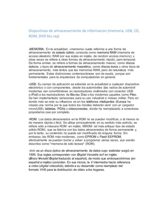 Dispositivos de almacenamiento de informacion (memoria, USB, CD, 
ROM, DVD blu ray) 
-MEMORIA: En la actualidad, «memoria» suele referirse a una forma de 
almacenamiento de estado sólido, conocida como memoria RAM (memoria de 
acceso aleatorio; RAM por sus siglas en inglés, de random access memory), y 
otras veces se refiere a otras formas de almacenamiento rápido, pero temporal. 
De forma similar, se refiere a formas de almacenamiento masivo, como discos 
ópticos, y tipos de almacenamiento magnético, como discos duros y otros tipos de 
almacenamiento, más lentos que las memorias RAM, pero de naturaleza más 
permanente. Estas distinciones contemporáneas son de ayuda, porque son 
fundamentales para la arquitectura de computadores en general. 
-USB: Su campo de aplicación se extiende en la actualidad a cualquier dispositivo 
electrónico o con componentes, desde los automóviles (las radios de automóvil 
modernas van convirtiéndose en reproductores multimedia con conector USB 
o iPod) a los reproductores de Blu-ray Disc o los modernos juguetes como Pleo. 
Se han implementado variaciones para su uso industrial e incluso militar. Pero en 
donde más se nota su influencia es en los teléfonos inteligentes (Europa ha 
creado una norma por la que todos los móviles deberán venir con un cargador 
microUSB), tabletas, PDAs y videoconsolas, donde ha reemplazado a conectores 
propietarios casi por completo. 
-ROM: Los datos almacenados en la ROM no se pueden modificar, o al menos no 
de manera rápida o fácil. Se utiliza principalmente en su sentido más estricto, se 
refiere sólo a máscara ROM -en inglés, MROM- (el más antiguo tipo de estado 
sólido ROM), que se fabrica con los datos almacenados de forma permanente y, 
por lo tanto, su contenido no puede ser modificado de ninguna forma. Sin 
embargo, las ROM más modernas, como EPROM y Flash EEPROM, 
efectivamente se pueden borrar y volver a programar varias veces, aun siendo 
descritos como "memoria de sólo lectura" (ROM). 
-DVD: es un disco óptico de almacenamiento de datos cuyo estándar surgió en 
1995. Sus siglas corresponden con Digital Versatile isc2 en inglés 
(Disco Versátil Digital traducido al español), de modo que ambosacrónimos (en 
español e inglés) coinciden. En sus inicios, la V intermedia hacía referencia 
a video (digital videodisk), debido a su desarrollo como reemplazo del 
formato VHS para la distribución de vídeo a los hogares. 
 