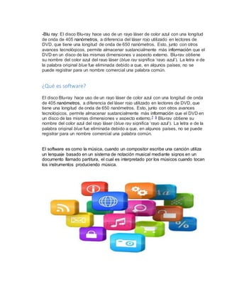 -Blu ray: El disco Blu-ray hace uso de un rayo láser de color azul con una longitud 
de onda de 405 nanómetros, a diferencia del láser rojo utilizado en lectores de 
DVD, que tiene una longitud de onda de 650 nanómetros. Esto, junto con otros 
avances tecnológicos, permite almacenar sustancialmente más información que el 
DVD en un disco de las mismas dimensiones y aspecto externo. Blu-ray obtiene 
su nombre del color azul del rayo láser (blue ray significa ‘rayo azul’). La letra e de 
la palabra original blue fue eliminada debido a que, en algunos países, no se 
puede registrar para un nombre comercial una palabra común. 
¿Qué es software? 
El disco Blu-ray hace uso de un rayo láser de color azul con una longitud de onda 
de 405 nanómetros, a diferencia del láser rojo utilizado en lectores de DVD, que 
tiene una longitud de onda de 650 nanómetros. Esto, junto con otros avances 
tecnológicos, permite almacenar sustancialmente más información que el DVD en 
un disco de las mismas dimensiones y aspecto externo.7 8 Blu-ray obtiene su 
nombre del color azul del rayo láser (blue ray significa ‘rayo azul’). La letra e de la 
palabra original blue fue eliminada debido a que, en algunos países, no se puede 
registrar para un nombre comercial una palabra común. 
El software es como la música, cuando un compositor escribe una canción utiliza 
un lenguaje basado en un sistema de notación musical mediante signos en un 
documento llamado partitura, el cual es interpretado por los músicos cuando tocan 
los instrumentos produciendo música. 
 
