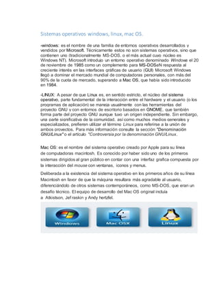 Sistemas operativos windows, linux, mac OS. 
-windows: es el nombre de una familia de entornos operativos desarrollados y 
vendidos por Microsoft. Técnicamente estos no son sistemas operativos, sino que 
contienen uno (tradicionalmente MS-DOS, o el más actual cuyo núcleo es 
Windows NT). Microsoft introdujo un entorno operativo denominado Windows el 20 
de noviembre de 1985 como un complemento para MS-DOSeN respuesta al 
creciente interés en las interfaces gráficas de usuario (GUI) Microsoft Windows 
llegó a dominar el mercado mundial de computadoras personales, con más del 
90% de la cuota de mercado, superando a Mac OS, que había sido introducido 
en 1984. 
-LINUX: A pesar de que Linux es, en sentido estricto, el núcleo del sistema 
operativo, parte fundamental de la interacción entre el hardware y el usuario (o los 
programas de aplicación) se maneja usualmente con las herramientas del 
proyecto GNU y con entornos de escritorio basados en GNOME, que también 
forma parte del proyecto GNU aunque tuvo un origen independiente. Sin embargo, 
una parte significativa de la comunidad, así como muchos medios generales y 
especializados, prefieren utilizar el término Linux para referirse a la unión de 
ambos proyectos. Para más información consulte la sección "Denominación 
GNU/Linux" o el artículo "Controversia por la denominación GNU/Linux. 
Mac OS: es el nombre del sistema operativo creado por Apple para su línea 
de computadoras macintosh. Es conocido por haber sido uno de los primeros 
sistemas dirigidos al gran público en contar con una interfaz grafica compuesta por 
la interacción del mouse con ventanas, iconos y menus. 
Deliberada a la existencia del sistema operativo en los primeros años de su línea 
Macintosh en favor de que la máquina resultara más agradable al usuario, 
diferenciándolo de otros sistemas contemporáneos, como MS-DOS, que eran un 
desafío técnico. El equipo de desarrollo del Mac OS original incluía 
a Atkistson, Jef raskin y Andy hertzfel. 
 