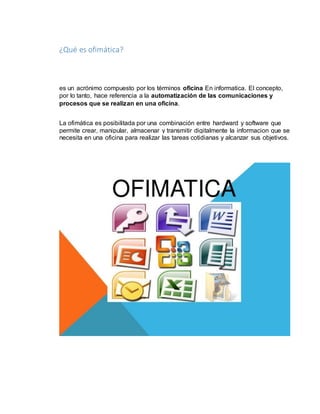 ¿Qué es ofimática? 
es un acrónimo compuesto por los términos oficina En informatica. El concepto, 
por lo tanto, hace referencia a la automatización de las comunicaciones y 
procesos que se realizan en una oficina. 
La ofimática es posibilitada por una combinación entre hardward y software que 
permite crear, manipular, almacenar y transmitir digitalmente la informacion que se 
necesita en una oficina para realizar las tareas cotidianas y alcanzar sus objetivos. 
