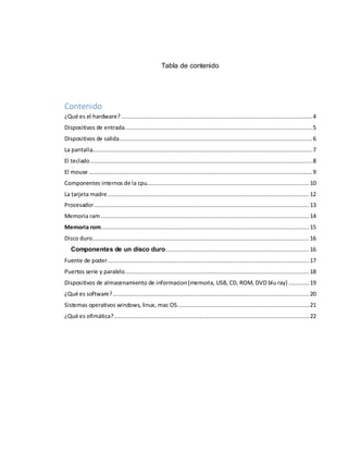 Tabla de contenido 
Contenido 
¿Qué es el hardware? ................................................................................................................ 4 
Dispositivos de entrada .............................................................................................................. 5 
Dispositivos de salida ................................................................................................................. 6 
La pantalla................................................................................................................................. 7 
El teclado .................................................................................................................................. 8 
El mouse ................................................................................................................................... 9 
Componentes internos de la cpu............................................................................................... 10 
La tarjeta madre ...................................................................................................................... 12 
Procesador .............................................................................................................................. 13 
Memoria ram .......................................................................................................................... 14 
Memoria rom .......................................................................................................................... 15 
Disco duro ............................................................................................................................... 16 
Componentes de un disco duro .................................................................................... 16 
Fuente de poder ...................................................................................................................... 17 
Puertos serie y paralelo ............................................................................................................ 18 
Dispositivos de almacenamiento de informacion (memoria, USB, CD, ROM, DVD blu ray) ............ 19 
¿Qué es software? ................................................................................................................... 20 
Sistemas operativos windows, linux, mac OS. ............................................................................ 21 
¿Qué es ofimática? .................................................................................................................. 22 
 