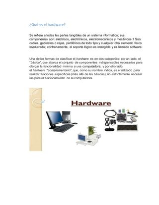 ¿Qué es el hardware? 
Se refiere a todas las partes tangibles de un sistema informático; sus 
componentes son: eléctricos, electrónicos, electromecánicos y mecánicos.1 Son 
cables, gabinetes o cajas, periféricos de todo tipo y cualquier otro elemento físico 
involucrado; contrariamente, el soporte lógico es intangible y es llamado software. 
Una de las formas de clasificar el hardware es en dos categorías: por un lado, el 
"básico", que abarca el conjunto de componentes indispensables necesarios para 
otorgar la funcionalidad mínima a una computadora; y por otro lado, 
el hardware "complementario", que, como su nombre indica, es el utilizado para 
realizar funciones específicas (más allá de las básicas), no estrictamente necesar 
ias para el funcionamiento de la computadora. 
 