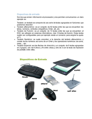 Dispositivos de entrada 
Son los que envían información al procesador y nos permiten comunicarnos un claro 
ejemplo es: 
Teclado: un teclado se compone de una serie de teclas agrupadas en funciones que 
podremos describir: 
 Teclado alfanumérico: es un conjunto de 62 teclas entre las que se encuentran las 
letras, números, símbolos ortográficos, Enter, alt...etc. 
 Teclado de Función: es un conjunto de 13 teclas entre las que se encuentran el 
ESC, tan utilizado en sistemas informáticos, más 12 teclas de función. Estas teclas 
suelen ser configurables pero por ejemplo existe un convenio para asignar la ayuda 
a F1. 
 Teclado Numérico: se suele encontrar a la derecha del teclado alfanumérico y 
consta de los números así como de un Enter y los operadores numéricos de suma, 
resta,... etc. 
 Teclado Especial: son las flechas de dirección y un conjunto de 9 teclas agrupadas 
en 2 grupos; uno de 6 (Inicio y fin entre otras) y otro de 3 con la tecla de impresión 
de pantalla entre ellas. 
 