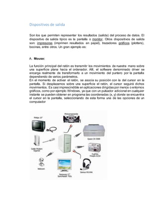 Dispositivos de salida 
Son los que permiten representar los resultados (salida) del proceso de datos. El 
dispositivo de salida típico es la pantalla o monitor. Otros dispositivos de salida 
son: impresoras (imprimen resultados en papel), trazadores gráficos (plotters), 
bocinas, entre otros. Un gran ejemplo es: 
A. Mouse: 
La función principal del ratón es transmitir los movimientos de nuestra mano sobre 
una superficie plana hacia el ordenador. Allí, el software denominado driver se 
encarga realmente de transformarlo a un movimiento del puntero por la pantalla 
dependiendo de varios parámetros. 
En el momento de activar el ratón, se asocia su posición con la del cursor en la 
pantalla. Si desplazamos sobre una superficie el ratón, el cursor seguirá dichos 
movimientos. Es casi imprescindible en aplicaciones dirigidas por menús o entornos 
gráficos, como por ejemplo Windows, ya que con un pulsador adicional en cualquier 
instante se pueden obtener en programa las coordenadas (x, y) donde se encuentra 
el cursor en la pantalla, seleccionando de esta forma una de las opciones de un 
computador 
 