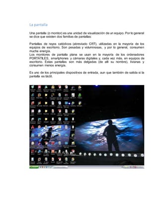 La pantalla 
Una pantalla (o monitor) es una unidad de visualización de un equipo. Por lo general 
se dice que existen dos familias de pantallas: 
Pantallas de rayos catódicos (abreviado CRT), utilizadas en la mayoría de los 
equipos de escritorio. Son pesadas y voluminosas, y por lo general, consumen 
mucha energía. 
Los monitores de pantalla plana se usan en la mayoría de los ordenadores 
PORTÁTILES, smartphones y cámaras digitales y, cada vez más, en equipos de 
escritorio. Estas pantallas son más delgadas (de allí su nombre), livianas y 
consumen menos energía. 
Es uno de los principales dispositivos de entrada, aun que también de salida si la 
pantalla es táctil. 
 