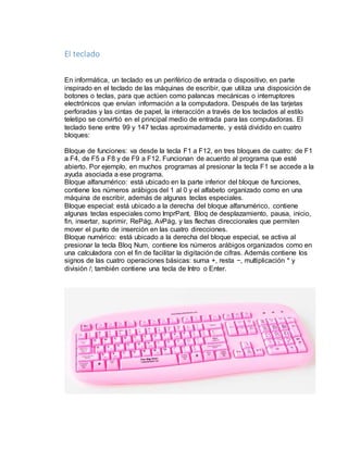 El teclado 
En informática, un teclado es un periférico de entrada o dispositivo, en parte 
inspirado en el teclado de las máquinas de escribir, que utiliza una disposición de 
botones o teclas, para que actúen como palancas mecánicas o interruptores 
electrónicos que envían información a la computadora. Después de las tarjetas 
perforadas y las cintas de papel, la interacción a través de los teclados al estilo 
teletipo se convirtió en el principal medio de entrada para las computadoras. El 
teclado tiene entre 99 y 147 teclas aproximadamente, y está dividido en cuatro 
bloques: 
Bloque de funciones: va desde la tecla F1 a F12, en tres bloques de cuatro: de F1 
a F4, de F5 a F8 y de F9 a F12. Funcionan de acuerdo al programa que esté 
abierto. Por ejemplo, en muchos programas al presionar la tecla F1 se accede a la 
ayuda asociada a ese programa. 
Bloque alfanumérico: está ubicado en la parte inferior del bloque de funciones, 
contiene los números arábigos del 1 al 0 y el alfabeto organizado como en una 
máquina de escribir, además de algunas teclas especiales. 
Bloque especial: está ubicado a la derecha del bloque alfanumérico, contiene 
algunas teclas especiales como ImprPant, Bloq de desplazamiento, pausa, inicio, 
fin, insertar, suprimir, RePág, AvPág, y las flechas direccionales que permiten 
mover el punto de inserción en las cuatro direcciones. 
Bloque numérico: está ubicado a la derecha del bloque especial, se activa al 
presionar la tecla Bloq Num, contiene los números arábigos organizados como en 
una calculadora con el fin de facilitar la digitación de cifras. Además contiene los 
signos de las cuatro operaciones básicas: suma +, resta −, multiplicación * y 
división /; también contiene una tecla de Intro o Enter. 
 