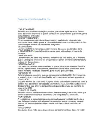 Componentes internos de la cpu 
*TARJETA MADRE: 
También es conocida como tarjeta principal, placa base o placa madre. Es una 
placa de circuito impreso a la que se conectan los componentes que constituyen la 
computadora u ordenador. 
*MICROPROCESADOR: 
El microprocesador o simplemente procesador, es el circuito integrado más 
importante, de tal modo, que se le considera el cerebro de una computadora. Está 
constituido por millones de transistores integrados. 
MEMORIA RAM: 
La memoria RAM o memoria principal ( mmoria de acceso aleatorio) en dond 
el COMPUTADOR guarda los datos que se estan utilizando en el momento 
presente. 
*MEMORIA ROM: 
La memoria ROM, (read-only memory) o memoria de sólo lectura, es la memoria 
que se utiliza para almacenar los programas que ponen en marcha el ordenador y 
realizan los diagnósticos. . 
*MEMORIA CACHE: 
Una memoria caché es una memoria en la que se almacenas una serie de datos 
para su rápido acceso. Básicamente, la memoria caché de un procesador es un 
tipo de memoria volátil (del tipo RAM), pero de una gran velocidad. 
*Controlador ID: 
Es la tarjeta para conectar y que usa para agregar unidades IDE. Con frecuencia, 
la tarjeta incluye control del disco flexible, así como puertos seriales y paralelos. 
*Puerto AGP: 
El puerto AGP es de 32 bit como PCI pero cuenta con notables diferencias como 8 
canales más adicionales para acceso a la memoria RAM. Además puede acceder 
directamente a esta a través del puente norte pudiendo emular así memoria de 
vídeo en la RAM. 
*FUENTE DE PODER: 
También llamada fuente de alimentación o fuente de energía es el dispositivo que 
provee la electricidad conque se alimenta una computadora u ordenador. 
*VENTILADOR: 
A ventilador de la computadora pueden ser cualesquiera ventilador dentro de a 
caja de la computadora utilizado para los propósitos que se refrescan, y puede 
referir a los ventiladores que dibujan un aire más fresco dentro del caso del 
exterior. 
*DISCO DURO: 
Dico duro o disco rijido, es un dispositivo de almacenamiento de datos no volátil 
 