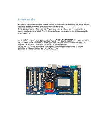 La tarjeta madre 
Es hablar de una tecnologia que se ha ido actualizando a través de los años desde 
la salida de las primeras tarjetas hasta nuestros días. 
Esto, porque las tarjetas madres al igual que todo producto se va mejorando y 
aumentando su capacidad. Con el fin de entregar un servicio más óptimo y rápido 
a los usuarios. 
es la plataforma sobre la que se construye LA COMPÙTADORA sirve como medio 
de conexión entre el MICROPROSESADOR y los CIRCUITOS electrónicos de 
soporte de un SISTEMA de cómputo en la que descansa 
la ARQUITECTURA abierta de la máquina también conocida como la tarjeta 
principal o "Placa Central" del COMPUTADOR. 
 