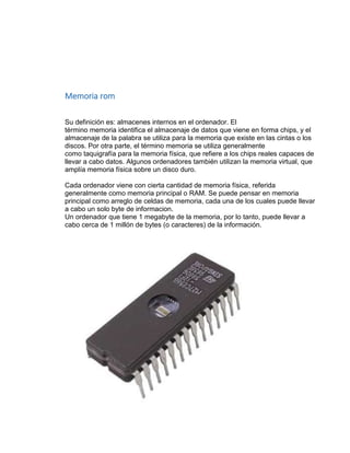 Memoria rom 
Su definición es: almacenes internos en el ordenador. El 
término memoria identifica el almacenaje de datos que viene en forma chips, y el 
almacenaje de la palabra se utiliza para la memoria que existe en las cintas o los 
discos. Por otra parte, el término memoria se utiliza generalmente 
como taquigrafía para la memoria física, que refiere a los chips reales capaces de 
llevar a cabo datos. Algunos ordenadores también utilizan la memoria virtual, que 
amplía memoria física sobre un disco duro. 
Cada ordenador viene con cierta cantidad de memoria física, referida 
generalmente como memoria principal o RAM. Se puede pensar en memoria 
principal como arreglo de celdas de memoria, cada una de los cuales puede llevar 
a cabo un solo byte de informacion. 
Un ordenador que tiene 1 megabyte de la memoria, por lo tanto, puede llevar a 
cabo cerca de 1 millón de bytes (o caracteres) de la información. 
 