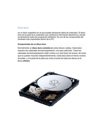 Disco duro 
es un disco magnético en el que puedes almacenar datos de ordenador. El disco 
duro es la parte de tu ordenador que contiene la información electrónica y donde 
se almacenan todos los programas (software). Es uno de los componentes del 
hardware más importantes dentro de tu PC. 
Componentes de un disco duro 
Normalmente un disco duro consiste en varios discos o platos. Cada disco 
requiere dos cabezales de lectura/grabación, uno para cada lado. Todos los 
cabezales de lectura/grabación están unidos a un solo brazo de acceso, de modo 
que no puedan moverse independientemente. Cada disco tiene el mismo número 
de pistas, y a la parte de la pista que corta a través de todos los discos se le 
llama cilindro. 
 