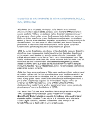 Dispositivos de almacenamiento de informacion (memoria, USB, CD, 
ROM, DVD blu ray) 
-MEMORIA: En la actualidad, «memoria» suele referirse a una forma de 
almacenamiento de estado sólido, conocida como memoria RAM (memoria de 
acceso aleatorio; RAM por sus siglas en inglés, de random access memory), y 
otras veces se refiere a otras formas de almacenamiento rápido, pero temporal. 
De forma similar, se refiere a formas de almacenamiento masivo, como discos 
ópticos, y tipos de almacenamiento magnético, como discos duros y otros tipos de 
almacenamiento, más lentos que las memorias RAM, pero de naturaleza más 
permanente. Estas distinciones contemporáneas son de ayuda, porque son 
fundamentales para la arquitectura de computadores en general. 
-USB: Su campo de aplicación se extiende en la actualidad a cualquier dispositivo 
electrónico o con componentes, desde los automóviles (las radios de automóvil 
modernas van convirtiéndose en reproductores multimedia con conector USB 
o iPod) a los reproductores de Blu-ray Disc o los modernos juguetes como Pleo. 
Se han implementado variaciones para su uso industrial e incluso militar. Pero en 
donde más se nota su influencia es en los teléfonos inteligentes (Europa ha 
creado una norma por la que todos los móviles deberán venir con un cargador 
microUSB), tabletas, PDAs y videoconsolas, donde ha reemplazado a conectores 
propietarios casi por completo. 
-ROM: Los datos almacenados en la ROM no se pueden modificar, o al menos no 
de manera rápida o fácil. Se utiliza principalmente en su sentido más estricto, se 
refiere sólo a máscara ROM -en inglés, MROM- (el más antiguo tipo de estado 
sólido ROM), que se fabrica con los datos almacenados de forma permanente y, 
por lo tanto, su contenido no puede ser modificado de ninguna forma. Sin 
embargo, las ROM más modernas, como EPROM y Flash EEPROM, 
efectivamente se pueden borrar y volver a programar varias veces, aun siendo 
descritos como "memoria de sólo lectura" (ROM). 
-DVD: es un disco óptico de almacenamiento de datos cuyo estándar surgió en 
1995. Sus siglas corresponden con Digital Versatile isc2 en inglés 
(Disco Versátil Digital traducido al español), de modo que ambosacrónimos (en 
español e inglés) coinciden. En sus inicios, la V intermedia hacía referencia 
a video (digital videodisk), debido a su desarrollo como reemplazo del 
formato VHS para la distribución de vídeo a los hogares. 
 