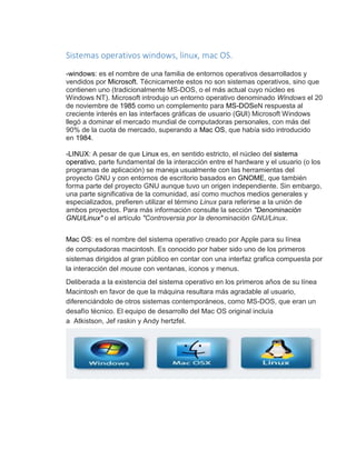 Sistemas operativos windows, linux, mac OS. 
-windows: es el nombre de una familia de entornos operativos desarrollados y 
vendidos por Microsoft. Técnicamente estos no son sistemas operativos, sino que 
contienen uno (tradicionalmente MS-DOS, o el más actual cuyo núcleo es 
Windows NT). Microsoft introdujo un entorno operativo denominado Windows el 20 
de noviembre de 1985 como un complemento para MS-DOSeN respuesta al 
creciente interés en las interfaces gráficas de usuario (GUI) Microsoft Windows 
llegó a dominar el mercado mundial de computadoras personales, con más del 
90% de la cuota de mercado, superando a Mac OS, que había sido introducido 
en 1984. 
-LINUX: A pesar de que Linux es, en sentido estricto, el núcleo del sistema 
operativo, parte fundamental de la interacción entre el hardware y el usuario (o los 
programas de aplicación) se maneja usualmente con las herramientas del 
proyecto GNU y con entornos de escritorio basados en GNOME, que también 
forma parte del proyecto GNU aunque tuvo un origen independiente. Sin embargo, 
una parte significativa de la comunidad, así como muchos medios generales y 
especializados, prefieren utilizar el término Linux para referirse a la unión de 
ambos proyectos. Para más información consulte la sección "Denominación 
GNU/Linux" o el artículo "Controversia por la denominación GNU/Linux. 
Mac OS: es el nombre del sistema operativo creado por Apple para su línea 
de computadoras macintosh. Es conocido por haber sido uno de los primeros 
sistemas dirigidos al gran público en contar con una interfaz grafica compuesta por 
la interacción del mouse con ventanas, iconos y menus. 
Deliberada a la existencia del sistema operativo en los primeros años de su línea 
Macintosh en favor de que la máquina resultara más agradable al usuario, 
diferenciándolo de otros sistemas contemporáneos, como MS-DOS, que eran un 
desafío técnico. El equipo de desarrollo del Mac OS original incluía 
a Atkistson, Jef raskin y Andy hertzfel. 
 