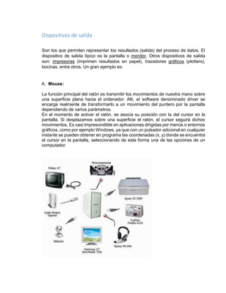 Dispositivos de salida 
Son los que permiten representar los resultados (salida) del proceso de datos. El 
dispositivo de salida típico es la pantalla o monitor. Otros dispositivos de salida 
son: impresoras (imprimen resultados en papel), trazadores gráficos (plotters), 
bocinas, entre otros. Un gran ejemplo es: 
A. Mouse: 
La función principal del ratón es transmitir los movimientos de nuestra mano sobre 
una superficie plana hacia el ordenador. Allí, el software denominado driver se 
encarga realmente de transformarlo a un movimiento del puntero por la pantalla 
dependiendo de varios parámetros. 
En el momento de activar el ratón, se asocia su posición con la del cursor en la 
pantalla. Si desplazamos sobre una superficie el ratón, el cursor seguirá dichos 
movimientos. Es casi imprescindible en aplicaciones dirigidas por menús o entornos 
gráficos, como por ejemplo Windows, ya que con un pulsador adicional en cualquier 
instante se pueden obtener en programa las coordenadas (x, y) donde se encuentra 
el cursor en la pantalla, seleccionando de esta forma una de las opciones de un 
computador 
 