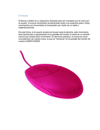 El mouse 
El Mouse o Ratón es un dispositivo diseñado para ser manejado con la mano por 
el usuario. Funciona moviéndolo (arrastrándolo) sobre una superficie plana. Estos 
movimientos son transmitidos al computador por medio de un cable o 
inalámbricamente. 
De esta forma, si el usuario arrastra el mouse hacia la derecha, este movimiento 
será reproducido y representado en la pantalla del monitor a través de un símbolo 
(ícono) que imitará dicho movimiento. En términos prácticos, el mouse es como 
una extensión de nuestra mano, la que se "introduce" en la pantalla del monitor de 
nuestro COMPUTADOR. 
 