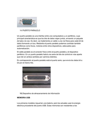 14. PUERTO PARALELO 
Un puerto paralelo es una interfaz entre una computadora y un periférico, cuya 
principal característica es que los bits de datos viajan juntos, enviando un paquete 
de byte a la vez. Es decir, se implementa un cable o una vía física para cada bit de 
datos formando un bus. Mediante el puerto paralelo podemos controlar también 
periféricos como focos, motores entre otros dispositivos, adecuados para 
automatización. 
El cable paralelo es el conector físico entre el puerto paralelo y el dispositivo 
periférico. En un puerto paralelo habrá una serie de bits de control en vías aparte 
que irán en ambos sentidos por caminos distintos. 
En contraposición al puerto paralelo está el puerto serie, que envía los datos bit a 
bit por el mismo hilo. 
15. Dispositivo de almacenamiento de información 
MEMORIA USB 
Los primeros modelos requerían una batería, pero los actuales usan la energía 
eléctrica procedente del puerto USB. Estas memorias son resistentes a los 
 