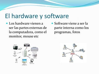 El hardware y software
 Los hardware vienen a
ser las partes externas de
la computadora, como el
monitor, mouse etc
 Software viene a ser la
parte interna como los
programas, fotos
 