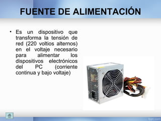 FUENTE DE ALIMENTACIÓN
• Es un dispositivo que
transforma la tensión de
red (220 voltios alternos)
en el voltaje necesario
para alimentar los
dispositivos electrónicos
del PC (corriente
continua y bajo voltaje)
 