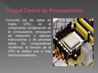 Conocida por las siglas en
inglés CPU, es el
componente fundamental de
la computadora, encargado
de interpretar y ejecutar
instrucciones y de procesar
datos. En computadores
modernos, la función de la
CPU la realiza uno o más
microprocesadores.
 
