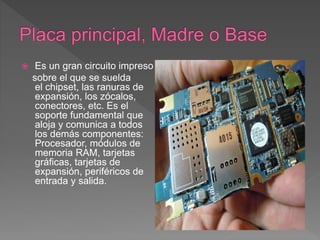  Es un gran circuito impreso
sobre el que se suelda
el chipset, las ranuras de
expansión, los zócalos,
conectores, etc. Es el
soporte fundamental que
aloja y comunica a todos
los demás componentes:
Procesador, módulos de
memoria RAM, tarjetas
gráficas, tarjetas de
expansión, periféricos de
entrada y salida.
 