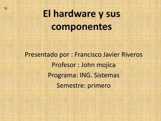 El hardware y sus
componentes
Presentado por : Francisco Javier Riveros
Profesor : John mojica
Programa: ING. Sistemas
Semestre: primero
 