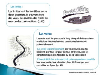 :Les limite
Les limites sont les frontières entre
deux quartiers, ils peuvent être
des voies, des rivières, des fronts de
mer ou des constructions. (p.72)
Les voies:
Les voies sont les parcours le long desquels l’observateur
se déplace habituellement, occasionnellement ou
potentiellement.
Les voies se particularisent par les activités qui les
bordent, par leur largeur ou leur étroitesse, par les
caractéristiques des façades ou de la végétation
L'Imagibilité des voies s'accroît grâce à plusieurs qualités:
leur continuité, leur direction, leur étalonnage, leur
caractère en ligne. (p. 57)
Image de la cité, Kevin L. DUNOD, Paris 1976
 