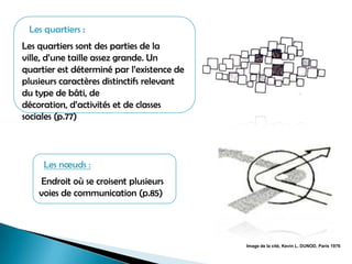 Les quartiers :
Les quartiers sont des parties de la
ville, d’une taille assez grande. Un
quartier est déterminé par l’existence de
plusieurs caractères distinctifs relevant
du type de bâti, de
décoration, d’activités et de classes
sociales (p.77)
Image de la cité, Kevin L. DUNOD, Paris 1976
Les nœuds :
Endroit où se croisent plusieurs
voies de communication (p.85)
 