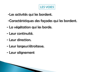 -Les activités qui les bordent.
-Caractéristiques des façades qui les bordent.
- La végétation qui les borde.
- Leur continuité.
- Leur direction.
- Leur largeur/étroitesse.
- Leur alignement
LES VOIES
 