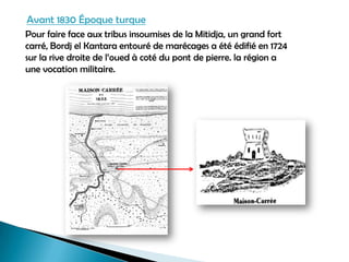 Avant 1830 Époque turque
Pour faire face aux tribus insoumises de la Mitidja, un grand fort
carré, Bordj el Kantara entouré de marécages a été édifié en 1724
sur la rive droite de l’oued à coté du pont de pierre. la région a
une vocation militaire.
 