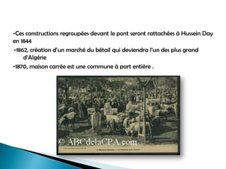 -Ces constructions regroupées devant le pont seront rattachées à Hussein Day
en 1844
-1862, création d’un marché du bétail qui deviendra l’un des plus grand
d’Algérie
-1870, maison carrée est une commune à part entière .
 