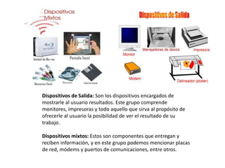 Dispositivos de Salida: Son los dispositivos encargados de 
mostrarle al usuario resultados. Este grupo comprende 
monitores, impresoras y todo aquello que sirva al propósito de 
ofrecerle al usuario la posibilidad de ver el resultado de su 
trabajo. 
Dispositivos mixtos: Estos son componentes que entregan y 
reciben información, y en este grupo podemos mencionar placas 
de red, módems y puertos de comunicaciones, entre otros. 
 