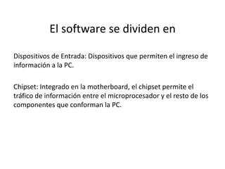 El software se dividen en 
Dispositivos de Entrada: Dispositivos que permiten el ingreso de 
información a la PC. 
Chipset: Integrado en la motherboard, el chipset permite el 
tráfico de información entre el microprocesador y el resto de los 
componentes que conforman la PC. 
 
