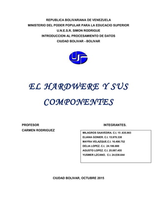REPUBLICA BOLIVARIANA DE VENEZUELA
MINISTERIO DEL PODER POPULAR PARA LA EDUCACIO SUPERIOR
U.N.E.S.R. SIMON RODRIGUE
INTRODUCCION AL PROCESAMIENTO DE DATOS
CIUDAD BOLIVAR - BOLIVAR
EL HARDWERE Y SUS
COMPONENTES
PROFESOR INTEGRANTES.
CARMEN RODRIGUEZ
CIUDAD BOLIVAR, OCTUBRE 2015
MILAGROS SAAVEDRA. C.I. 15 .635.903
ELIANA GONIER. C.I. 15.970.338
MAYRA VELAZQUE.C.I. 16.498.752
DELIA LOPEZ. C.I. 24.186.888
AGUSTO LOPEZ. C.I. 25.087.455
YUSMER LZCANO. C.I. 24.038.644
 