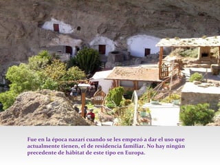 Fue en la época nazarí cuando se les empezó a dar el uso que
actualmente tienen, el de residencia familiar. No hay ningún
precedente de hábitat de este tipo en Europa.

 