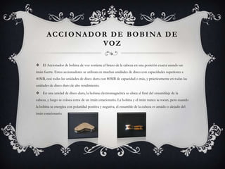 Accionador de bobina de vozEl Accionador de bobina de voz sostiene el brazo de la cabeza en una posición exacta usando un imán fuerte. Estos accionadores se utilizan en muchas unidades de disco con capacidades superiores a 40MB, casi todas las unidades de disco duro con 80MB de capacidad o más, y prácticamente en todas las unidades de disco duro de alto rendimiento.  En una unidad de disco duro, la bobina electromagnética se ubica al final del ensamblaje de la cabeza, y luego se coloca cerca de un imán estacionario. La bobina y el imán nunca se tocan, pero cuando la bobina se energiza con polaridad positiva y negativa, el ensamble de la cabeza es atraído o alejado del imán estacionario.