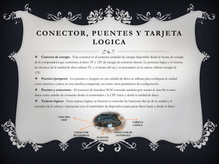 CONECTOR, PUENTES Y TARJETA LOGICAConector de energía - Este conector es el conector estándar de energía disponible desde la fuente de energía de la computadora que suministra al disco 5V y 12V de energía de corriente directa. La potencia lógica y el sistema de circuitos de la unidad de disci utilizan 5V, y el motor del eje y el accionador de la cabeza utilizan energía de 12V.  Puentes (jumpers) - Los puentes o jumpers en una unidad de disco se utilizan para configurar la unidad como maestra o eslava en una interfaz compartida, así como otros parámetros de configuración.   Puentes y conectores - El conector de Interface SCSI conocido también por conector de datos lleva tanto datos como señales de comando desde el controlador y la CPU hacia y desde la unidad de disco.  Tarjetas lógicas - Estas tarjetas lógicas su función es controlar las funciones del eje de la unidad y el actuador de la cabeza e interactuar con el controlador de dispositivos para pasar datos hacia u desde el disco. TAPA DEL HDDTARJETA LOGICACONECTOR DE ENERGIACONECTOR DE INTERFACEPUENTES JUMPERS