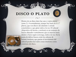    Disco o platoDentro de un disco duro hay uno o varios platos (entre 2 y 4 normalmente, aunque hay hasta de 6 ó 7 platos), que son discos (de aluminio o cristal) concéntricos y que giran todos a la vez. El cabezal (dispositivo de lectura y escritura) es un conjunto de brazos alineados verticalmente que se mueven hacia dentro o fuera según convenga, todos a la vez. En la punta de dichos brazos están las cabezas de lectura/escritura, que gracias al movimiento del cabezal pueden leer tanto zonas interiores como exteriores del disco.