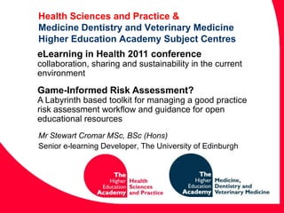 Health Sciences and Practice &Medicine Dentistry and Veterinary MedicineHigher Education Academy Subject Centres eLearning in Health 2011 conference collaboration, sharing and sustainability in the current environment Game-Informed Risk Assessment? A Labyrinth based toolkit for managing a good practice risk assessment workflow and guidance for open educational resources Mr Stewart Cromar MSc, BSc (Hons) Senior e-learning Developer, The University of Edinburgh 